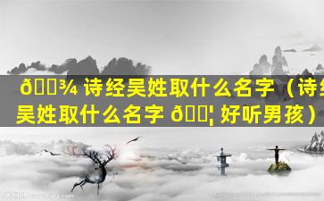 🌾 诗经吴姓取什么名字（诗经吴姓取什么名字 🐦 好听男孩）